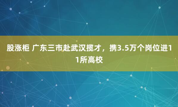 股涨柜 广东三市赴武汉揽才,携3.5万个岗位进11所高校